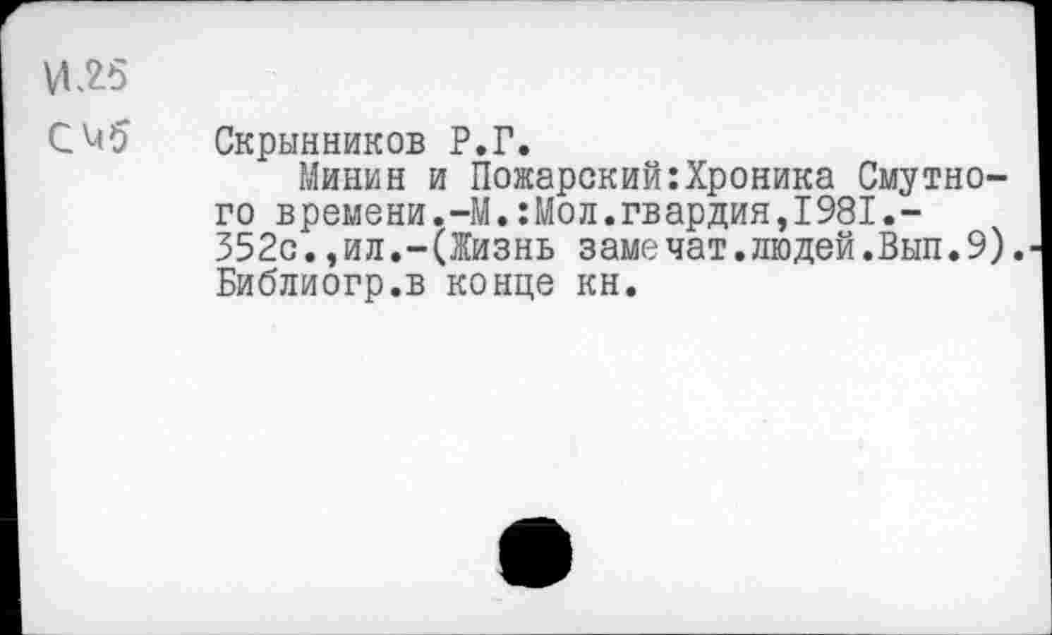 ﻿И15
С^5 Скрынников Р.Г.
Минин и Пожарский:Хроника Смутного времени.-М.: Мо л. гвардия,I981.-352с.,ил.-(Жизнь заме чат.людей.Вып.9). Библиогр.в конце кн.